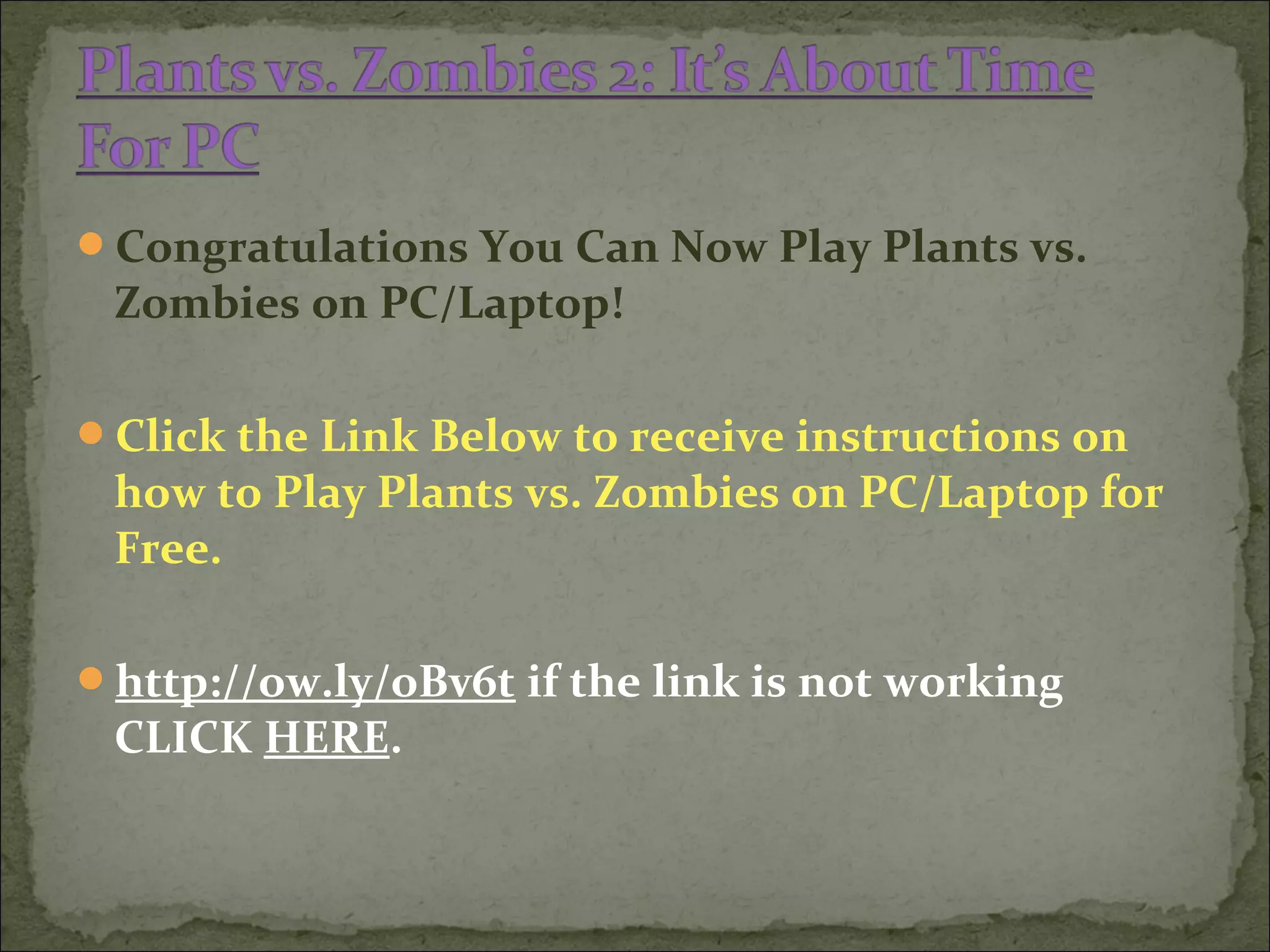 Congratulations You Can Now Play Plants vs.
Zombies on PC/Laptop!
Click the Link Below to receive instructions on
how to Play Plants vs. Zombies on PC/Laptop for
Free.
http://ow.ly/oBv6t if the link is not working
CLICK HERE.
 