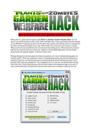 www.tinyurl.com/pvz-garden-warfare-hack
Bring your A+ game and win games with Plants vs Zombies Garden Warfare Hack. It is an
easy to use cheats tool that works on PC, PS4, and Xbox One. I have personally tried this already
on my Windows 8 gaming rig and so far the hack tool is pretty much doing what it is expected to
do, that is to bring advantages on my side. What used to be a loser has now become a winner.
What used to be a poor performer has now become the leading scorer. What used to be weakest
link has now become the best in the team. Thanks to this breakthrough hack tool that clearly
demonstrates the popular tagline, “Cheaters always win!”
Playing third-person shooter games has been my pastime ever since I started playing games in
console and PC. With my competitive nature, I found playing games like this maximizing my
potential. However, I sometimes become too frustrated about myself during times that I can’t
perform better than the competition. The competitive drive in me eats me and therefore during
times like this, I find refuge playing with tools that brings in advantageous edge in my part. It
may sound technically wrong but for someone that really loves winning, I really do not care.
 