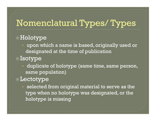 HolotypeHolotype
• upon which a name is based, originally used or
designated at the time of publicationdesignated at the time of publication
Isotype
• duplicate of holotype (same time, same person,p yp ( , p ,
same population)
Lectotype
• selected from original material to serve as the
type when no holotype was designated, or the
holotype is missingholotype is missing
 