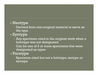 NeotypeNeotype
• Derived from non-original material to serve as
the type
Syntype
• Any specimen cited in the original work when a
holotype was not designatedholotype was not designated
• Can be one of 2 or more specimens that were
designated as types
Paratype
• Specimen cited but not a holotype, isotype or
syntypesyntype
 
