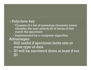 Polyclave keyPolyclave key
• Consists of a list of numerous character states
whereby the user selects all of states of that
match the specimen
• Implemented by a computer algorithm
Advantages:Advantages:
1. Still useful if specimen lacks one or
more type of datayp
2. ID will be narrowed down at least if not
ID
 
