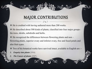 MAJOR CONTRIBUTIONS
 He is credited with having authored more than 200 works.
 He described about 500 kinds of plants, classified into four major groups :
the trees, shrubs, subshrubs and herbs.
 He recognized the differences between flowering plants and non –
flowering plants, superior ovary and inferior ovary, free and fused petals and
also fruit types.
 Two of his botanical works have survived intact, available in English are :-
1. Enquiry into plants (1916)
2. The Causes of plants (1927)
 