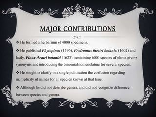 MAJOR CONTRIBUTIONS
 He formed a herbarium of 4000 specimens.
 He published Phytopinax (1596), Prodromus theatri botanici (1602) and
lastly, Pinax theatri botanici (1623), containing 6000 species of plants giving
synonyms and introducing the binomial nomenclature for several species.
 He sought to clarify in a single publication the confusion regarding
multiplicity of names for all species known at that time.
 Although he did not describe genera, and did not recognize difference
between species and genera.
 