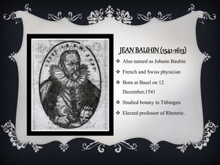 JEANBAUHIN(1541-1613)
 Also named as Johann Bauhin
 French and Swiss physician
 Born at Basel on 12
December,1541
 Studied botany in Tübingen
 Elected professor of Rhetoric.
 