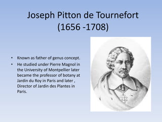 Joseph Pitton de Tournefort
(1656 -1708)
• Known as father of genus concept.
• He studied under Pierre Magnol in
the University of Montpellier later
became the professor of botany at
Jardin du Roy in Paris and later ,
Director of Jardin des Plantes in
Paris.
 