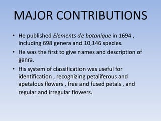 MAJOR CONTRIBUTIONS
• He published Elements de botanique in 1694 ,
including 698 genera and 10,146 species.
• He was the first to give names and description of
genra.
• His system of classification was useful for
identification , recognizing petaliferous and
apetalous flowers , free and fused petals , and
regular and irregular flowers.
 