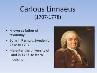 Carlous Linnaeus
(1707-1778)
• Known as father of
taxonomy.
• Born in Rashult, Sweden on
23 May 1707 .
• He enter the university of
Lund in 1727 to learn
medicine
 