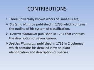 CONTRIBUTIONS
• Three universally known works of Linnaeus are;
 Systema Naturae published in 1735 which contains
the outline of his system of classification.
 Genera Plantarum published in 1737 that contains
the description of seven genera.
 Species Plantarum published in 1735 in 2 volumes
which contains his detailed view on plant
identification and description of species.
 