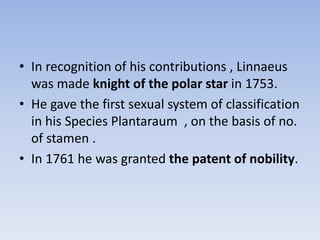 • In recognition of his contributions , Linnaeus
was made knight of the polar star in 1753.
• He gave the first sexual system of classification
in his Species Plantaraum , on the basis of no.
of stamen .
• In 1761 he was granted the patent of nobility.
 