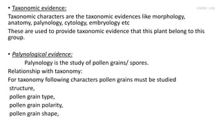• Taxonomic evidence:
Taxonomic characters are the taxonomic evidences like morphology,
anatomy, palynology, cytology, embryology etc
These are used to provide taxonomic evidence that this plant belong to this
group.
• Palynological evidence:
Palynology is the study of pollen grains/ spores.
Relationship with taxonomy:
For taxonomy following characters pollen grains must be studied
structure,
pollen grain type,
pollen grain polarity,
pollen grain shape,
SIMM J AN
 