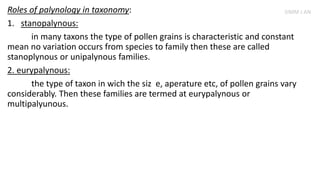 Roles of palynology in taxonomy:
1. stanopalynous:
in many taxons the type of pollen grains is characteristic and constant
mean no variation occurs from species to family then these are called
stanoplynous or unipalynous families.
2. eurypalynous:
the type of taxon in wich the siz e, aperature etc, of pollen grains vary
considerably. Then these families are termed at eurypalynous or
multipalyunous.
SIMM J AN
 