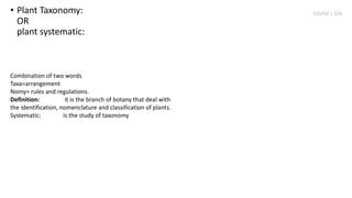 • Plant Taxonomy:
OR
plant systematic:
Combination of two words
Taxa=arrangement
Nomy= rules and regulations.
Definition: it is the branch of botany that deal with
the identification, nomenclature and classification of plants.
Systematic: is the study of taxonomy
SIMM J AN
 