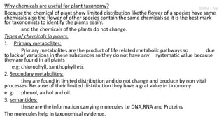 Why chemicals are useful for plant taxonomy?
Because the chemical of plant show limited distribution likethe flower of a species have same
chemicals also the flower of other species contain the same chemicals so it is the best mark
for taxonomists to identify the plants easily.
and the chemicals of the plants do not change.
Types of chemicals in plants.
1. Primary metabolites:
Primary metabolites are the product of life related metabolic pathways so due
to lack of variations in these substances so they do not have any systematic value because
they are found in all plants
e.g: chlorophyll, xanthophyll etc
2. Secondary metabolites:
they are found in limited distribution and do not change and produce by non vital
processes. Because of their limited distribution they have a grat value in taxonomy
e. g: phenol, alchol and oil.
3. semantides:
these are the information carrying molecules i.e DNA,RNA and Proteins
The molecules help in taxonomical evidence.
SIMM J AN
 