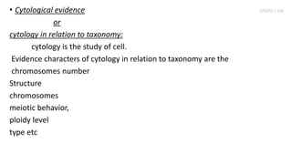 • Cytological evidence
or
cytology in relation to taxonomy:
cytology is the study of cell.
Evidence characters of cytology in relation to taxonomy are the
chromosomes number
Structure
chromosomes
meiotic behavior,
ploidy level
type etc
SIMM J AN
 