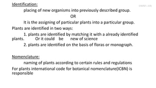 Identification:
placing of new organisms into previously described group.
OR
It is the assigning of particular plants into a particular group.
Plants are identified in two ways:
1. plants are identified by matching it with a already identified
plants. Or it could be new of science
2. plants are identified on the basis of floras or monograph.
Nomenclature:
naming of plants according to certain rules and regulations
For plants international code for botanical nomenclature(ICBN) is
responsible
SIMM J AN
 