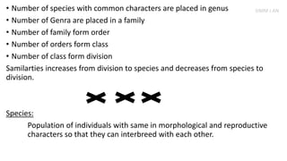 • Number of species with common characters are placed in genus
• Number of Genra are placed in a family
• Number of family form order
• Number of orders form class
• Number of class form division
Samilarties increases from division to species and decreases from species to
division.
Species:
Population of individuals with same in morphological and reproductive
characters so that they can interbreed with each other.
SIMM J AN
 