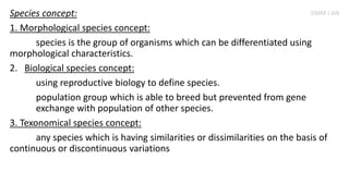 Species concept:
1. Morphological species concept:
species is the group of organisms which can be differentiated using
morphological characteristics.
2. Biological species concept:
using reproductive biology to define species.
population group which is able to breed but prevented from gene
exchange with population of other species.
3. Texonomical species concept:
any species which is having similarities or dissimilarities on the basis of
continuous or discontinuous variations
SIMM J AN
 