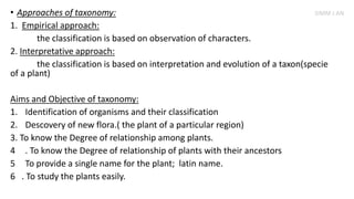 • Approaches of taxonomy:
1. Empirical approach:
the classification is based on observation of characters.
2. Interpretative approach:
the classification is based on interpretation and evolution of a taxon(specie
of a plant)
Aims and Objective of taxonomy:
1. Identification of organisms and their classification
2. Descovery of new flora.( the plant of a particular region)
3. To know the Degree of relationship among plants.
4 . To know the Degree of relationship of plants with their ancestors
5 To provide a single name for the plant; latin name.
6 . To study the plants easily.
SIMM J AN
 