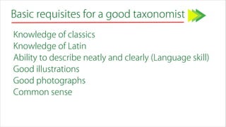 Basic requisites for a good taxonomist
Knowledge of classics
Knowledge of Latin
Ability to describe neatly and clearly (Language skill)
Good illustrations
Good photographs
Common sense
 