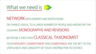 What we need is
NETWORK WITH EXPERTS AND INSTITUTIONS
DO THINGS USEFUL TO A LARGE NUMBER OF PEOPLE AND NEEDED BY THE
COUNTRY: MONOGRAPHS AND REVISIONS
BETTER BE A FIRST RATE CLASSICAL TAXONOMIST
YOUR INTEGRITY, COMMITTMENT AND COMPETANCE ARE THE KEY TO THE
USEFULNESS AND LONGEVITY OF YOUR CONTRIBUTION TO SCIENCE
 
