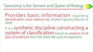 Taxonomy is the Servant and Queen of Biology
Provides basic information regarding
identification, close relatives etc of plant species that are in
need
It is a synthetic discipline constructing a
system of classification based on analysis of all
type of evidences from the entire life cycle of organisms
 