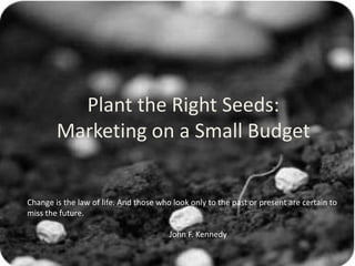 Plant the Right Seeds: Marketing on a Small Budget Change is the law of life. And those who look only to the past or present are certain to miss the future.  				John F. Kennedy 
