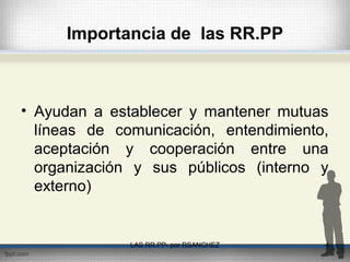 Importancia de las RR.PP
• Ayudan a establecer y mantener mutuas
líneas de comunicación, entendimiento,
aceptación y cooperación entre una
organización y sus públicos (interno y
externo)
LAS RR.PP- por RSANCHEZ 4
 