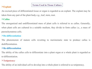 Explant
An excised piece of differentiated tissue or organ is regarded as an explant. The explant may be
taken from any part of the plant body e.g., leaf, stem, root.
Callus
The unorganized and undifferentiated mass of plant cells is referred to as callus. Generally,
when plant cells are cultured in a suitable medium, they divide to form callus i.e., a mass of
parenchymatous cells.
De-differentiation
The phenomenon of mature cells reverting to meristematic state to produce callus is
dedifferentiation.
Re-differentiation
The ability of the callus cells to differentiate into a plant organ or a whole plant is regarded as
re-differentiation.
Totipotency
The ability of an individual cell to develop into a whole plant is referred to as totipotency.
Terms Used in Tissue Culture
 