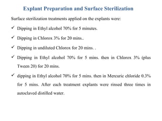Explant Preparation and Surface Sterilization
Surface sterilization treatments applied on the explants were:
 Dipping in Ethyl alcohol 70% for 5 minutes.
 Dipping in Chlorox 3% for 20 mins..
 Dipping in undiluted Chlorox for 20 mins. .
 Dipping in Ethyl alcohol 70% for 5 mins. then in Chlorox 3% (plus
Tween 20) for 20 mins.
 dipping in Ethyl alcohol 70% for 5 mins. then in Mercuric chloride 0.3%
for 5 mins. After each treatment explants were rinsed three times in
autoclaved distilled water.
 