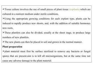 Tissue culture involves the use of small pieces of plant tissue (explants) which are
cultured in a nutrient medium under sterile conditions.
Using the appropriate growing conditions for each explant type, plants can be
induced to rapidly produce new shoots, and, with the addition of suitable hormones
new roots.
These plantlets can also be divided, usually at the shoot stage, to produce large
numbers of new plantlets.
The new plants can then be placed in soil and grown in the normal manner.
Plant preparation
plant material must first be surface sterilized to remove any bacteria or fungal
spores that are present.aim is to kill all microorganisms, but at the same time not
cause any adverse damage to the plant material.
 