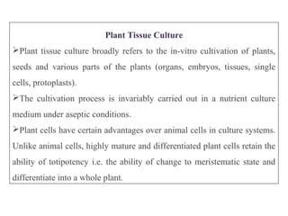 Plant Tissue Culture
Plant tissue culture broadly refers to the in-vitro cultivation of plants,
seeds and various parts of the plants (organs, embryos, tissues, single
cells, protoplasts).
The cultivation process is invariably carried out in a nutrient culture
medium under aseptic conditions.
Plant cells have certain advantages over animal cells in culture systems.
Unlike animal cells, highly mature and differentiated plant cells retain the
ability of totipotency i.e. the ability of change to meristematic state and
differentiate into a whole plant.
 