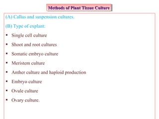 (A) Callus and suspension cultures.
(B) Type of explant:
 Single cell culture
 Shoot and root cultures
 Somatic embryo culture
 Meristem culture
 Anther culture and haploid production
 Embryo culture
 Ovule culture
 Ovary culture.
Methods of Plant Tissue CultureMethods of Plant Tissue CultureMethods of Plant Tissue CultureMethods of Plant Tissue Culture
 