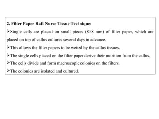 2. Filter Paper Raft Nurse Tissue Technique:
Single cells are placed on small pieces (8×8 mm) of filter paper, which are
placed on top of callus cultures several days in advance.
This allows the filter papers to be wetted by the callus tissues.
The single cells placed on the filter paper derive their nutrition from the callus.
The cells divide and form macroscopic colonies on the filters.
The colonies are isolated and cultured.
 