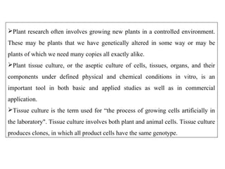 Plant research often involves growing new plants in a controlled environment.
These may be plants that we have genetically altered in some way or may be
plants of which we need many copies all exactly alike.
Plant tissue culture, or the aseptic culture of cells, tissues, organs, and their
components under defined physical and chemical conditions in vitro, is an
important tool in both basic and applied studies as well as in commercial
application.
Tissue culture is the term used for “the process of growing cells artificially in
the laboratory". Tissue culture involves both plant and animal cells. Tissue culture
produces clones, in which all product cells have the same genotype.
 