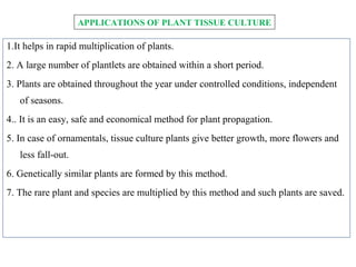 1.It helps in rapid multiplication of plants.
2. A large number of plantlets are obtained within a short period.
3. Plants are obtained throughout the year under controlled conditions, independent
of seasons.
4.. It is an easy, safe and economical method for plant propagation.
5. In case of ornamentals, tissue culture plants give better growth, more flowers and
less fall-out.
6. Genetically similar plants are formed by this method.
7. The rare plant and species are multiplied by this method and such plants are saved.
APPLICATIONS OF PLANT TISSUE CULTURE
 