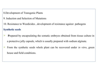 8.Development of Transgenic Plants
9. Induction and Selection of Mutations
10. Resistance to Weedicides , development of resistance against pathogens
Synthetic seeds
 Prepared by encapsulating the somatic embryos obtained from tissue culture in
a protective jelly capsule, which is usually prepared with sodium alginate.
 From the synthetic seeds whole plant can be recovered under in vitro, green
house and field conditions.
 