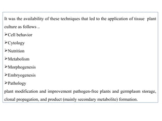 It was the availability of these techniques that led to the application of tissue plant
culture as follows ..
Cell behavior
Cytology
Nutrition
Metabolism
Morphogenesis
Embryogenesis
Pathology
plant modification and improvement pathogen-free plants and germplasm storage,
clonal propagation, and product (mainly secondary metabolite) formation.
 