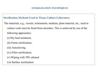 STERILIZATION TECHNIQUES
Sterilization Methods Used in Tissue Culture Laboratory
The materials, e.g., vessels, instruments, medium, plant material, etc., used in
culture work must be freed from microbes. This is achieved by one of the
following approaches:
(i) Dry heat treatment,
(ii) Flame sterilization,
(iii) Autoclaving,
(iv) Filter sterilization,
(v) Wiping with 70% ethanol
(vi) Surface sterilization
 