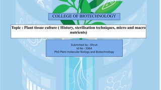 COLLEGE OF BIOTECHNOLOGY
Topic : Plant tissue culture ( History, sterilisation techniques, micro and macro
nutrients)
1
Submitted by : Shruti
Id No : 3364
PhD Plant molecular Biology and Biotechnology
 