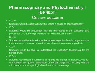 Pharmacognosy and Phytochemistry I
(BP405T)
Course outcome
• C.O.-1
• Students would be able to know the basics & scope of pharmacognosy
• C.O-2
• Students would be acquainted with the techniques in the cultivation and
production of crude drugs available in the healthcare system
• C.O-3
• Students would be able to know the various aspects of crude drugs, such as
their uses and chemical nature that are obtained from natural products
• C.O-4
• Students would be able to understand the evaluation techniques for the
herbal drugs
• C.O-5
• Students would learn importance of various techniques in microscopy which
is important for quality evaluation of herbal drugs and to carry out the
microscopic and morphological evaluation of crude drugs
 