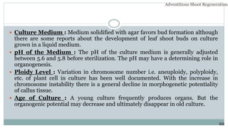  Culture Medium : Medium solidified with agar favors bud formation although
there are some reports about the development of leaf shoot buds on culture
grown in a liquid medium.
 pH of the Medium : The pH of the culture medium is generally adjusted
between 5.6 and 5.8 before sterilization. The pH may have a determining role in
organogenesis.
 Ploidy Level : Variation in chromosome number i.e. aneuploidy, polyploidy,
etc. of plant cell in culture has been well documented. With the increase in
chromosome instability there is a general decline in morphogenetic potentiality
of callus tissue.
 Age of Culture : A young culture frequently produces organs. But the
organogenic potential may decrease and ultimately disappear in old culture.
22
Adventitious Shoot Regeneration…
 