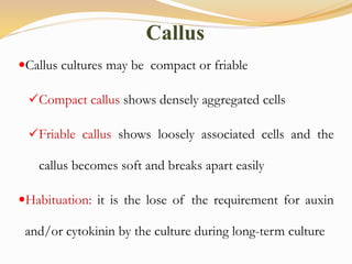 Callus cultures may be compact or friable
Compact callus shows densely aggregated cells
Friable callus shows loosely associated cells and the
callus becomes soft and breaks apart easily
Habituation: it is the lose of the requirement for auxin
and/or cytokinin by the culture during long-term culture
Callus
 