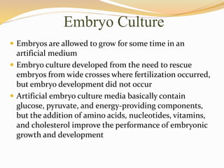Embryo Culture
 Embryos are allowed to grow for some time in an
artificial medium
 Embryo culture developed from the need to rescue
embryos from wide crosses where fertilization occurred,
but embryo development did not occur
 Artificial embryo culture media basically contain
glucose, pyruvate, and energy-providing components,
but the addition of amino acids, nucleotides, vitamins,
and cholesterol improve the performance of embryonic
growth and development
 