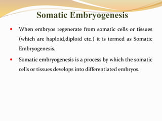 Somatic Embryogenesis
 When embryos regenerate from somatic cells or tissues
(which are haploid,diploid etc.) it is termed as Somatic
Embryogenesis.
 Somatic embryogenesis is a process by which the somatic
cells or tissues develops into differentiated embryos.
 