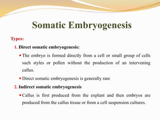 Somatic Embryogenesis
Types:
1. Direct somatic embryogenesis:
 The embryo is formed directly from a cell or small group of cells
such styles or pollen without the production of an intervening
callus.
 Direct somatic embryogenesis is generally rare
2. Indirect somatic embryogenesis
 Callus is first produced from the explant and then embryos are
produced from the callus tissue or from a cell suspension cultures.
 
