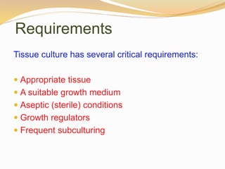 Requirements
Tissue culture has several critical requirements:
 Appropriate tissue
 A suitable growth medium
 Aseptic (sterile) conditions
 Growth regulators
 Frequent subculturing
 