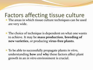 Factors affecting tissue culture
 The areas in which tissue culture techniques can be used
are very wide.
 The choice of technique is dependent on what one wants
to achieve. It may be mass production, breeding of
new varieties, or producing virus-free plants.
 To be able to successfully propagate plants in vitro,
understanding how and why these factors affect plant
growth in an in vitro environment is crucial.
 