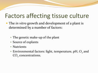 Factors affecting tissue culture
 The in vitro growth and development of a plant is
determined by a number of factors:
 The genetic make-up of the plant
 Source of explants
 Nutrients
 Environmental factors: light, temperature, pH, O2 and
CO2 concentrations.
 