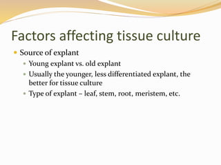 Factors affecting tissue culture
 Source of explant
 Young explant vs. old explant
 Usually the younger, less differentiated explant, the
better for tissue culture
 Type of explant – leaf, stem, root, meristem, etc.
 