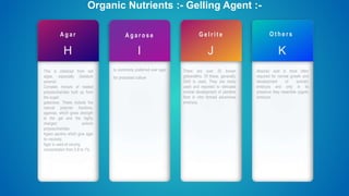 A g a r
H
This is obtained from red
algae, especially Gelidium
amansii.
Complex mixture of related
polysaccharides built up from
the sugar,
galactose. These include the
natural polymer fractions,
agarose, which gives strength
to the gel and the highly
charged anionic
polysaccharides
Agaro pectins which give agar
its viscosity.
Agar is used at varying
concentration from 0.8 to 1%.
Organic Nutrients :- Gelling Agent :-
A g a r o s e
I
Is commonly preferred over agar
for protoplast culture
G e l r i t e
J
There are over 20 known
gibberellins. Of these, generally,
GA3 is used. They are rarely
used and reported to stimulate
normal development of plantlets
from in vitro formed adventives
embryos.
O t h e r s
K
Abscisic acid is most often
required for normal growth and
development of somatic
embryos and only in its
presence they resemble zygotic
embryos.
 